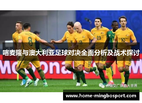 喀麦隆与澳大利亚足球对决全面分析及战术探讨